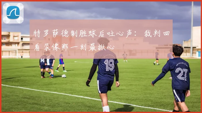 特罗萨德制胜球后吐心声:裁判回看录像那一刻最揪心