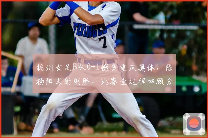 杭州女足B队0-1憾负重庆奥体,陈杨阳点射制胜,比赛全过程回顾分析
