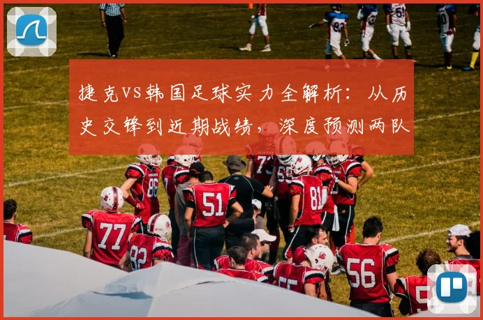 捷克vs韩国足球实力全解析：从历史交锋到近期战绩，深度预测两队出线前景