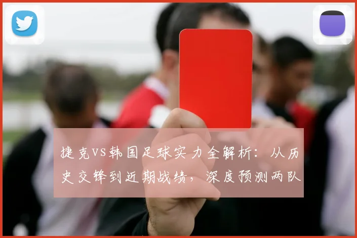 捷克vs韩国足球实力全解析:从历史交锋到近期战绩,深度预测两队出线前景