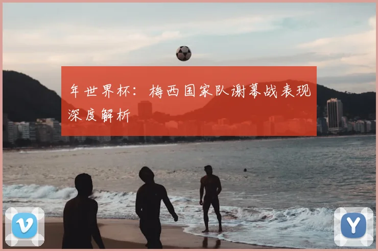 年世界杯:梅西国家队谢幕战表现深度解析