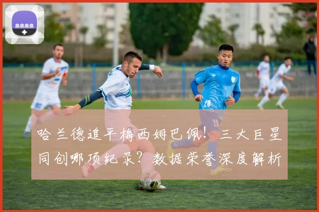 哈兰德追平梅西姆巴佩!三大巨星同创哪项纪录?数据荣誉深度解析