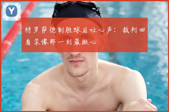 特罗萨德制胜球后吐心声：裁判回看录像那一刻最揪心