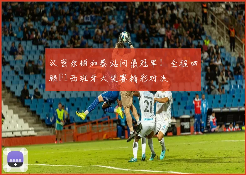 汉密尔顿加泰站问鼎冠军！全程回顾F1西班牙大奖赛精彩对决